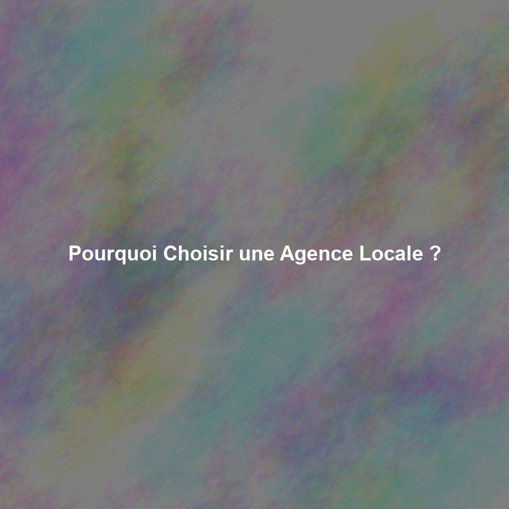 Pourquoi Choisir une Agence Locale ?